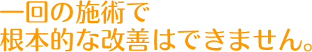 一回の施術で根本的な改善はできません。